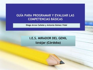 GUÍA PARA PROGRAMAR Y EVALUAR LAS
       COMPETENCIAS BÁSICAS
     Diego Arcos Cañete y Antonia Gómez Vidal




        I.E.S. MIRADOR DEL GENIL
             Iznájar (Córdoba)
 