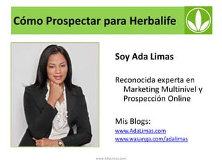 Cómo Prospectar para Herbalife
Soy Ada Limas
Reconocida experta en
Marketing Multinivel y
Prospección Online
Mis Blogs:
www.AdaLimas.com
www.wasanga.com/adalimas
www.AdaLimas.com

 