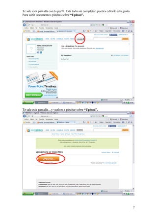 Te sale esta pantalla con tu perfil. Esta todo sin completar, puedes editarlo a tu gusto.
Para subir documentos pinchas sobre “Upload”.




Te sale esta pantalla…y vuelves a pinchar sobre “Upload”.




                                                                                            2
 