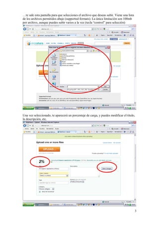 …te sale esta pantalla para que selecciones el archivo que deseas subir. Viene una lista
de los archivos permitidos abajo (supported formats). La única limitación son 100mb
por archivo, aunque puedes subir varios a la vez (tecla “control” para selección)




Una vez seleccionado, te aparecerá un porcentaje de carga, y puedes modificar el título,
la descripción, etc.




                                                                                           3
 