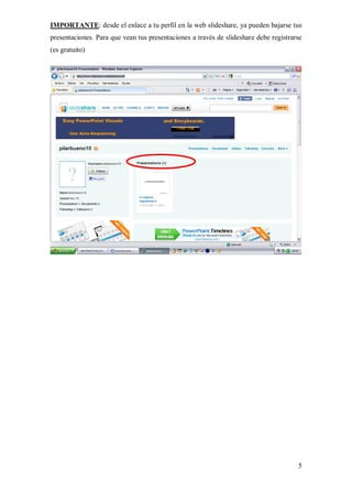 IMPORTANTE: desde el enlace a tu perfil en la web slideshare, ya pueden bajarse tus
presentaciones. Para que vean tus presentaciones a través de slideshare debe registrarse
(es gratuito)




                                                                                      5
 