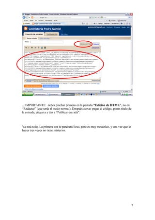 …IMPORTANTE: debes pinchar primero en la pestaña “Edición de HTML”, no en
“Redactar” (que sería el modo normal). Después cortas-pegas el código, pones título de
la entrada, etiqueta y das a “Publicar entrada”.



Ya está todo. La primera vez te parecerá lioso, pero es muy mecánico, y una vez que lo
haces tres veces no tiene misterios.




                                                                                         7
 
