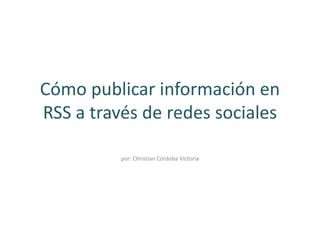 Cómo publicar información en 
RSS a través de redes sociales 
por: Christian Córdoba Victoria 
 
