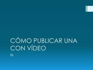 CÓMO PUBLICAR UNA
CON VÍDEO
EIL
 