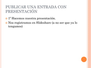 PUBLICAR UNA ENTRADA CON
PRESENTACIÓN
 1º Hacemos nuestra presentación.
 Nos registramos en Slideshare (a no ser que ya lo
tengamos)
 