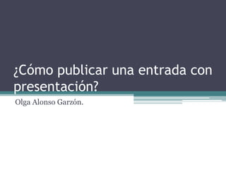 ¿Cómo publicar una entrada con
presentación?
Olga Alonso Garzón.
 