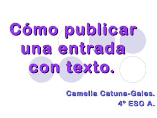 Cómo publicar
una entrada
con texto.
Camelia Catuna-Gales.
4º ESO A.

 