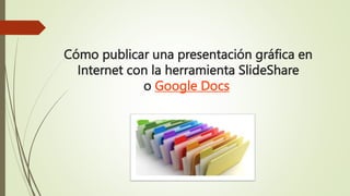 Cómo publicar una presentación gráfica en
Internet con la herramienta SlideShare
o Google Docs
 