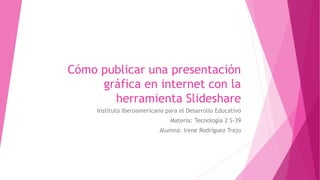 Cómo publicar una presentación
gráfica en internet con la
herramienta Slideshare
Instituto Iberoamericano para el Desarrollo Educativo
Materia: Tecnología 2 S-39
Alumna: Irene Rodríguez Trejo
 