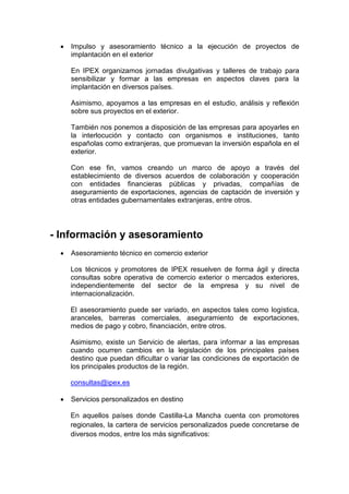 •   Impulso y asesoramiento técnico a la ejecución de proyectos de
     implantación en el exterior

     En IPEX organizamos jornadas divulgativas y talleres de trabajo para
     sensibilizar y formar a las empresas en aspectos claves para la
     implantación en diversos países.

     Asimismo, apoyamos a las empresas en el estudio, análisis y reflexión
     sobre sus proyectos en el exterior.

     También nos ponemos a disposición de las empresas para apoyarles en
     la interlocución y contacto con organismos e instituciones, tanto
     españolas como extranjeras, que promuevan la inversión española en el
     exterior.

     Con ese fin, vamos creando un marco de apoyo a través del
     establecimiento de diversos acuerdos de colaboración y cooperación
     con entidades financieras públicas y privadas, compañías de
     aseguramiento de exportaciones, agencias de captación de inversión y
     otras entidades gubernamentales extranjeras, entre otros.




- Información y asesoramiento
 •   Asesoramiento técnico en comercio exterior

     Los técnicos y promotores de IPEX resuelven de forma ágil y directa
     consultas sobre operativa de comercio exterior o mercados exteriores,
     independientemente del sector de la empresa y su nivel de
     internacionalización.

     El asesoramiento puede ser variado, en aspectos tales como logística,
     aranceles, barreras comerciales, aseguramiento de exportaciones,
     medios de pago y cobro, financiación, entre otros.

     Asimismo, existe un Servicio de alertas, para informar a las empresas
     cuando ocurren cambios en la legislación de los principales países
     destino que puedan dificultar o variar las condiciones de exportación de
     los principales productos de la región.

     consultas@ipex.es

 •   Servicios personalizados en destino

     En aquellos países donde Castilla-La Mancha cuenta con promotores
     regionales, la cartera de servicios personalizados puede concretarse de
     diversos modos, entre los más significativos:
 