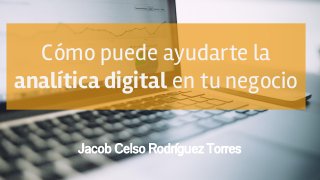 Cómo puede ayudarte la
analítica digital en tu negocio
Jacob Celso Rodríguez Torres
 