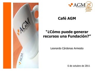 Café AGM “ ¿Cómo puede generar recursos una Fundación?” Leonardo Cárdenas Armesto   6 de octubre de 2011 