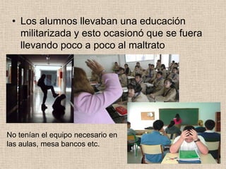 • Los alumnos llevaban una educación
   militarizada y esto ocasionó que se fuera
   llevando poco a poco al maltrato




No tenían el equipo necesario en
las aulas, mesa bancos etc.
 