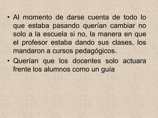 • Al momento de darse cuenta de todo lo
  que estaba pasando querían cambiar no
  solo a la escuela si no, la manera en que
  el profesor estaba dando sus clases, los
  mandaron a cursos pedagógicos.
• Querían que los docentes solo actuara
  frente los alumnos como un guía
 