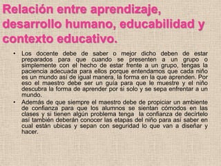 Relación entre aprendizaje,
desarrollo humano, educabilidad y
contexto educativo.
 • Los docente debe de saber o mejor dicho deben de estar
   preparados para que cuando se presenten a un grupo o
   simplemente con el hecho de estar frente a un grupo, tengas la
   paciencia adecuada para ellos porque entendamos que cada niño
   es un mundo así de igual manera, la forma en la que aprenden. Por
   eso el maestro debe ser un guía para que le muestre y el niño
   descubra la forma de aprender por si solo y se sepa enfrentar a un
   mundo.
 • Además de que siempre el maestro debe de propiciar un ambiente
   de confianza para que los alumnos se sientan cómodos en las
   clases y si tienen algún problema tenga la confianza de decírtelo
   así también deberán conocer las etapas del niño para así saber en
   cual están ubicas y sepan con seguridad lo que van a diseñar y
   hacer.
 