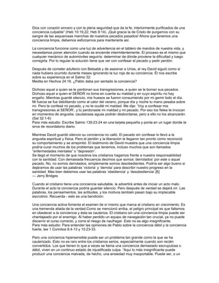 Dios con corazón sincero y con la plena seguridad que da la fe, interiormente purificados de una
conciencia culpable” (Heb 10:19,22; Heb 9:14). ¡Qué gracia la de Cristo de purgarnos con su
sangre de las asquerosas manchas de nuestros pecados pasados! Ahora que tenemos una
conciencia limpia, debemos esforzarnos para mantenerla así.

La conciencia funciona como una luz de advertencia en el tablero de mandos de nuestra vida, y
necesitamos poner atención cuando se enciende intermitentemente. El proceso es el mismo que
cualquier mecánico de automóviles seguiría: determinar de dónde proviene la dificultad y luego
corregirla. Por lo regular la solución tiene que ver con confesar el pecado y pedir perdón.

Después de cometer adulterio con Betsabé y de asesinar a Urías, el rey David siguió como si
nada hubiera ocurrido durante meses ignorando la luz roja de su conciencia. Él nos escribe
sobre su experiencia en el Salmo 32:
Medita en Hechos 24:16. ¿Pablo daba por sentado la conciencia?

Dichoso aquel a quien se le perdonan sus transgresiones, a quien se le borran sus pecados.
Dichoso aquel a quien el SEÑOR no toma en cuenta su maldad y en cuyo espíritu no hay
engaño. Mientras guardé silencio, mis huesos se fueron consumiendo por mi gemir todo el día.
Mi fuerza se fue debilitando como al calor del verano, porque día y noche tu mano pesaba sobre
mí. Pero te confesé mi pecado, y no te oculté mi maldad. Me dije: ‘Voy a confesar mis
transgresiones al SEÑOR’, y tú perdonaste mi maldad y mi pecado. Por eso los fieles te invocan
en momentos de angustia; caudalosas aguas podrán desbordarse, pero a ello no los alcanzarán.
(Sal 32:1-6)
Para más estudio: Escribe Salmo 139:23-24 en una tarjeta pequeña y ponla en un lugar donde te
sirva de recordatorio diario.

Mientras David guardó silencio su conciencia no calló. El pecado sin confesar lo llevó a la
angustia espiritual y física. Pero el perdón y la liberación le llegaron tan pronto como reconoció
su comportamiento y se arrepintió. El testimonio de David muestra que una conciencia limpia
podría curar muchos de los problemas que tenemos, incluso muchos que son llamados
“enfermedades mentales” o “depresión”.
Se llegó el momento de que nosotros los cristianos hagamos frente a nuestra responsabilidad
con la santidad. Con demasiada frecuencia decimos que somos ‘derrotados’ por este o aquel
pecado. No, no somos derrotados; simplemente somos desobedientes. Podría ser algo bueno si
dejáramos de usar las palabras ‘victoria’ y ‘derrota’ para describir nuestro progreso en la
santidad. Más bien debemos usar las palabras ‘obediencia’ y ‘desobediencia’.[6]
— Jerry Bridges

Cuando el cristiano tiene una conciencia saludable, le advertirá antes de iniciar un acto malo.
Durante el acto la conciencia podría guardar silencio. Pero después de verdad se dejará oír. Las
palabras, los pensamientos, las actitudes, y los motivos también pasan bajo su implacable
escrutinio. Recuerda - esto es una bendición.

Una conciencia activa fomenta el examen de sí mismo que marca al cristiano en crecimiento. Es
una tremenda aliada de la verdad.Como se mencionó arriba, el peligro principal es que faltamos
en obedecer a la conciencia y ésta se cauteriza. El cristiano sin una conciencia limpia puede ser
chantajeado por el enemigo. Al haber perdido un equipo de navegación tan crucial, ya no puede
discernir el curso correcto, y corre el riesgo de naufragar. Esto no es algo insignificante.
Para más estudio: Para entender las opiniones de Pablo sobre la conciencia débil y la conciencia
fuerte, lee 1 Corintios 8:4-13 y 10:23-33.

Pero una conciencia hipersensible puede ser un problema tan grande como la que se ha
cauterizado. Esto no es raro entre los cristianos serios, especialmente cuando son recién
convertidos. Los que tienen lo que a veces se llama una conciencia demasiado escrupulosa o
débil, viven en un continuo estado de injustificada culpa. “Aquí lo más insignificante puede
producir una conciencia malvada, de hecho, una ansiedad muy insoportable. Puede ser, o un
 