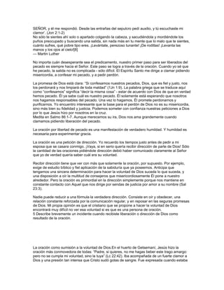 SEÑOR, y él me respondió. Desde las entrañas del sepulcro pedí auxilio, y tú escuchaste mi
clamor’. (Jon 2:1-2)
No sólo te sientes ahí solo o apartado colgando la cabeza, y sacudiéndola y mordiéndote los
puños preocupado y buscando una salida, sin nada más en tu mente que lo malo que te sientes,
cuánto sufres, qué pobre tipo eres. ¡Levántate, perezoso tunante! ¡De rodillas! ¡Levanta las
manos y los ojos al cielo![8]
— Martin Luther

No importa cuán desesperante sea el predicamento, nuestro primer paso para ser liberados del
pecado es siempre hacia el Señor. Este paso se logra a través de la oración. Cuando yo sé que
he pecado, la salida no es complicada - sólo difícil. El Espíritu Santo me dirige a clamar pidiendo
misericordia, a confesar mi pecado, y a pedir perdón.

La promesa de Dios está clara: “Si confesamos nuestros pecados, Dios, que es fiel y justo, nos
los perdonará y nos limpiará de toda maldad” (1Jn 1:9). La palabra griega que se traduce aquí
como “confesamos” significa “decir la misma cosa” - estar de acuerdo con Dios de que en verdad
hemos pecado. Él ya sabe cuál es nuestro pecado. Él solamente está esperando que nosotros
nos hagamos responsables del pecado. Una vez lo hagamos, Él promete perdonarnos y
purificarnos. Yo encuentro interesante que la base para el perdón de Dios no es su misericordia,
sino más bien su fidelidad y justicia. Podemos someter con confianza nuestras peticiones a Dios
por lo que Jesús hizo por nosotros en la cruz.
Medita en Salmo 86:1-7. Aunque merecemos su ira, Dios nos ama grandemente cuando
clamamos pidiendo liberación del pecado.

La oración por libertad de pecado es una manifestación de verdadero humildad. Y humildad es
necesaria para experimentar gracia.

La oración es una petición de dirección. Yo recuerdo los tiempos justo antes de pedir a mi
esposa que se casara conmigo. ¡Vaya, si en serio quería recibir dirección de parte de Dios! Sólo
la cantidad de las oraciones pidiéndole dirección debió haber comunicado claramente al Señor
que yo de verdad quería saber cuál era su voluntad.

Recibir dirección tiene que ver con más que solamente la oración, por supuesto. Por ejemplo,
exige de estudio bíblico y fiel aplicación de la sabiduría que ya poseemos. Anticipa que
tengamos una sincera determinación para hacer la voluntad de Dios suceda lo que suceda, y
una disposición a oír la multitud de consejeros que misericordiosamente Él pone a nuestro
alrededor. Pero la oración es primordial en la dirección simplemente porque nos mantiene en
constante contacto con Aquel que nos dirige por sendas de justicia por amor a su nombre (Sal
23:3).

Nadie puede reducir a una fórmula la verdadera dirección. Consiste en oír y obedecer, una
relación constante reforzada por la comunicación regular, y en reposar en las seguras promesas
de Dios. Mi propia opinión es que el cristiano que se propone a hacer la voluntad de Dios
encontrará muy difícil no ver esa voluntad si es que es una persona de oración.
5 Describe brevemente un incidente cuando recibiste liberación o dirección de Dios como
resultado de la oración.




La oración como sumisión a la voluntad de Dios.En el huerto de Getsemaní, Jesús hizo la
oración más conmovedora de todas: “Padre, si quieres, no me hagas beber este trago amargo:
pero no se cumpla mi voluntad, sino la tuya” (Lc 22:42). Iba acompañada de un fuerte clamor a
Dios y una presión tan intensa que Cristo sudó gotas de sangre. Fue expresada cuando estaba
 