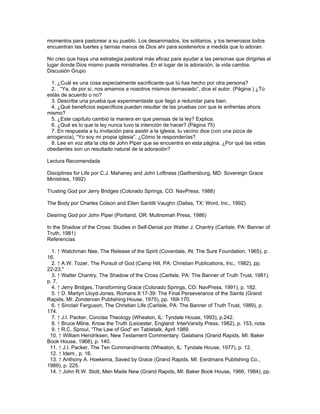 momentos para pastorear a su pueblo. Los desanimados, los solitarios, y los temerosos todos
encuentran las fuertes y tiernas manos de Dios ahí para sostenerlos a medida que lo adoran.

No creo que haya una estrategia pastoral más eficaz para ayudar a las personas que dirigirlas al
lugar donde Dios mismo pueda ministrarles. En el lugar de la adoración, la vida cambia.
Discusión Grupo

  1. ¿Cuál es una cosa especialmente sacrificante que tú has hecho por otra persona?
  2. . “Ya, de por sí, nos amamos a nosotros mismos demasiado”, dice el autor. (Página ) ¿Tú
estás de acuerdo o no?
  3. Describe una prueba que experimentaste que llegó a redundar para bien.
  4. ¿Qué beneficios específicos pueden resultar de las pruebas con que te enfrentas ahora
mismo?
  5. ¿Este capítulo cambió la manera en que piensas de la ley? Explica.
  6. ¿Qué es lo que la ley nunca tuvo la intención de hacer? (Página 75)
  7. En respuesta a tu invitación para asistir a la iglesia, tu vecino dice (con una pizca de
arrogancia), “Yo soy mi propia iglesia”. ¿Cómo le responderías?
  8. Lee en voz alta la cita de John Piper que se encuentra en esta página. ¿Por qué las vidas
obedientes son un resultado natural de la adoración?

Lectura Recomendada

Disciplines for Life por C.J. Mahaney and John Loftness (Gaithersburg, MD: Sovereign Grace
Ministries, 1992)

Trusting God por Jerry Bridges (Colorado Springs, CO: NavPress, 1988)

The Body por Charles Colson and Ellen Santilli Vaughn (Dallas, TX: Word, Inc., 1992)

Desiring God por John Piper (Portland, OR: Multnomah Press, 1986)

In the Shadow of the Cross: Studies in Self-Denial por Walter J. Chantry (Carlisle, PA: Banner of
Truth, 1981)
Referencias

  1. ↑ Watchman Nee, The Release of the Spirit (Coverdale, IN: The Sure Foundation, 1965), p.
16.
  2. ↑ A.W. Tozer, The Pursuit of God (Camp Hill, PA: Christian Publications, Inc., 1982), pp.
22-23."
  3. ↑ Walter Chantry, The Shadow of the Cross (Carlisle, PA: The Banner of Truth Trust, 1981),
p. 7.
  4. ↑ Jerry Bridges, Transforming Grace (Colorado Springs, CO: NavPress, 1991), p. 182.
  5. ↑ D. Martyn Lloyd-Jones, Romans 8:17-39: The Final Perseverance of the Saints (Grand
Rapids, MI: Zondervan Publishing House, 1975), pp. 169-170.
  6. ↑ Sinclair Ferguson, The Christian Life (Carlisle, PA: The Banner of Truth Trust, 1989), p.
174.
  7. ↑ J.I. Packer, Concise Theology (Wheaton, IL: Tyndale House, 1993), p.242.
  8. ↑ Bruce Milne, Know the Truth (Leicester, England: InterVarsity Press, 1982), p. 153, nota.
  9. ↑ R.C. Sproul, “The Law of God” en Tabletalk, April 1989.
 10. ↑ William Hendriksen, New Testament Commentary: Galatians (Grand Rapids, MI: Baker
Book House, 1968), p. 140.
 11. ↑ J.I. Packer, The Ten Commandments (Wheaton, IL: Tyndale House, 1977), p. 12.
 12. ↑ Idem., p. 16.
 13. ↑ Anthony A. Hoekema, Saved by Grace (Grand Rapids, MI: Eerdmans Publishing Co.,
1989), p. 225.
 14. ↑ John R.W. Stott, Men Made New (Grand Rapids, MI: Baker Book House, 1966, 1984), pp.
 