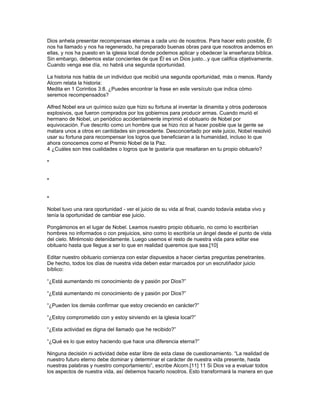 Dios anhela presentar recompensas eternas a cada uno de nosotros. Para hacer esto posible, Él
nos ha llamado y nos ha regenerado, ha preparado buenas obras para que nosotros andemos en
ellas, y nos ha puesto en la iglesia local donde podemos aplicar y obedecer la enseñanza bíblica.
Sin embargo, debemos estar concientes de que Él es un Dios justo...y que califica objetivamente.
Cuando venga ese día, no habrá una segunda oportunidad.

La historia nos habla de un individuo que recibió una segunda oportunidad, más o menos. Randy
Alcorn relata la historia:
Medita en 1 Corintios 3:8. ¿Puedes encontrar la frase en este versículo que indica cómo
seremos recompensados?

Alfred Nobel era un químico suizo que hizo su fortuna al inventar la dinamita y otros poderosos
explosivos, que fueron comprados por los gobiernos para producir armas. Cuando murió el
hermano de Nobel, un periódico accidentalmente imprimió el obituario de Nobel por
equivocación. Fue descrito como un hombre que se hizo rico al hacer posible que la gente se
matara unos a otros en cantidades sin precedente. Desconcertado por este juicio, Nobel resolvió
usar su fortuna para recompensar los logros que beneficiaran a la humanidad, incluso lo que
ahora conocemos como el Premio Nobel de la Paz.
4 ¿Cuáles son tres cualidades o logros que te gustaría que resaltaran en tu propio obituario?

•


•


•

Nobel tuvo una rara oportunidad - ver el juicio de su vida al final, cuando todavía estaba vivo y
tenía la oportunidad de cambiar ese juicio.

Pongámonos en el lugar de Nobel. Leamos nuestro propio obituario, no como lo escribirían
hombres no informados o con prejuicios, sino como lo escribiría un ángel desde el punto de vista
del cielo. Mirémoslo detenidamente. Luego usemos el resto de nuestra vida para editar ese
obituario hasta que llegue a ser lo que en realidad queremos que sea.[10]

Editar nuestro obituario comienza con estar dispuestos a hacer ciertas preguntas penetrantes.
De hecho, todos los días de nuestra vida deben estar marcados por un escrutiñador juicio
bíblico:

“¿Está aumentando mi conocimiento de y pasión por Dios?”

“¿Está aumentando mi conocimiento de y pasión por Dios?”

“¿Pueden los demás confirmar que estoy creciendo en carácter?”

“¿Estoy comprometido con y estoy sirviendo en la iglesia local?”

“¿Esta actividad es digna del llamado que he recibido?”

“¿Qué es lo que estoy haciendo que hace una diferencia eterna?”

Ninguna decisión ni actividad debe estar libre de esta clase de cuestionamiento. “La realidad de
nuestro futuro eterno debe dominar y determinar el carácter de nuestra vida presente, hasta
nuestras palabras y nuestro comportamiento”, escribe Alcorn.[11] 11 Si Dios va a evaluar todos
los aspectos de nuestra vida, así debemos hacerlo nosotros. Esto transformará la manera en que
 