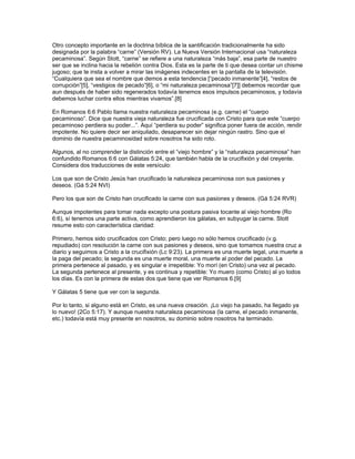 Otro concepto importante en la doctrina bíblica de la santificación tradicionalmente ha sido
designada por la palabra “carne” (Versión RV). La Nueva Versión Internacional usa “naturaleza
pecaminosa”. Según Stott, “carne” se refiere a una naturaleza “más baja”, esa parte de nuestro
ser que se inclina hacia la rebelión contra Dios. Esta es la parte de ti que desea contar un chisme
jugoso; que te insta a volver a mirar las imágenes indecentes en la pantalla de la televisión.
“Cualquiera que sea el nombre que demos a esta tendencia [“pecado inmanente”[4], “restos de
corrupción”[5], “vestigios de pecado”[6], o “mi naturaleza pecaminosa”[7]] debemos recordar que
aun después de haber sido regenerados todavía tenemos esos impulsos pecaminosos, y todavía
debemos luchar contra ellos mientras vivamos”.[8]

En Romanos 6:6 Pablo llama nuestra naturaleza pecaminosa (e.g. carne) el “cuerpo
pecaminoso”. Dice que nuestra vieja naturaleza fue crucificada con Cristo para que este “cuerpo
pecaminoso perdiera su poder...”. Aquí “perdiera su poder” significa poner fuera de acción, rendir
impotente. No quiere decir ser aniquilado, desaparecer sin dejar ningún rastro. Sino que el
dominio de nuestra pecaminosidad sobre nosotros ha sido roto.

Algunos, al no comprender la distinción entre el “viejo hombre” y la “naturaleza pecaminosa” han
confundido Romanos 6:6 con Gálatas 5:24, que también habla de la crucifixión y del creyente.
Considera dos traducciones de este versículo:

Los que son de Cristo Jesús han crucificado la naturaleza pecaminosa con sus pasiones y
deseos. (Gá 5:24 NVI)

Pero los que son de Cristo han crucificado la carne con sus pasiones y deseos. (Gá 5:24 RVR)

Aunque impotentes para tomar nada excepto una postura pasiva tocante al viejo hombre (Ro
6:6), sí tenemos una parte activa, como aprendieron los gálatas, en subyugar la carne. Stott
resume esto con característica claridad:

Primero, hemos sido crucificados con Cristo; pero luego no sólo hemos crucificado (v.g.
repudiado) con resolución la carne con sus pasiones y deseos, sino que tomamos nuestra cruz a
diario y seguimos a Cristo a la crucifixión (Lc 9:23). La primera es una muerte legal, una muerte a
la paga del pecado; la segunda es una muerte moral, una muerte al poder del pecado. La
primera pertenece al pasado, y es singular e irrepetible: Yo morí (en Cristo) una vez al pecado.
La segunda pertenece al presente, y es continua y repetible: Yo muero (como Cristo) al yo todos
los días. Es con la primera de estas dos que tiene que ver Romanos 6.[9]

Y Gálatas 5 tiene que ver con la segunda.

Por lo tanto, si alguno está en Cristo, es una nueva creación. ¡Lo viejo ha pasado, ha llegado ya
lo nuevo! (2Co 5:17). Y aunque nuestra naturaleza pecaminosa (la carne, el pecado inmanente,
etc.) todavía está muy presente en nosotros, su dominio sobre nosotros ha terminado.
 