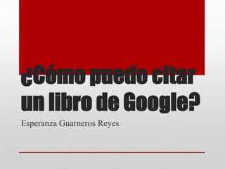 ¿Cómo puedo citar
un libro de Google?
Esperanza Guarneros Reyes
 