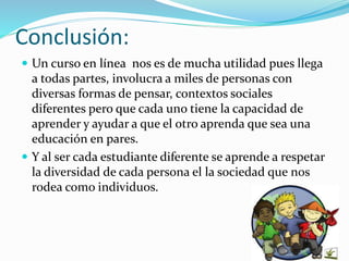 Conclusión: 
 Un curso en línea nos es de mucha utilidad pues llega 
a todas partes, involucra a miles de personas con 
diversas formas de pensar, contextos sociales 
diferentes pero que cada uno tiene la capacidad de 
aprender y ayudar a que el otro aprenda que sea una 
educación en pares. 
 Y al ser cada estudiante diferente se aprende a respetar 
la diversidad de cada persona el la sociedad que nos 
rodea como individuos. 
