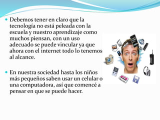  Debemos tener en claro que la 
tecnología no está peleada con la 
escuela y nuestro aprendizaje como 
muchos piensan, con un uso 
adecuado se puede vincular ya que 
ahora con el internet todo lo tenemos 
al alcance. 
 En nuestra sociedad hasta los niños 
más pequeños saben usar un celular o 
una computadora, así que comencé a 
pensar en que se puede hacer. 
 