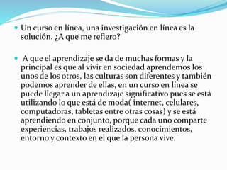  Un curso en línea, una investigación en línea es la 
solución. ¿A que me refiero? 
 A que el aprendizaje se da de muchas formas y la 
principal es que al vivir en sociedad aprendemos los 
unos de los otros, las culturas son diferentes y también 
podemos aprender de ellas, en un curso en línea se 
puede llegar a un aprendizaje significativo pues se está 
utilizando lo que está de moda( internet, celulares, 
computadoras, tabletas entre otras cosas) y se está 
aprendiendo en conjunto, porque cada uno comparte 
experiencias, trabajos realizados, conocimientos, 
entorno y contexto en el que la persona vive. 
 