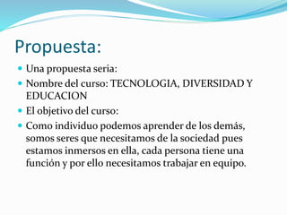 Propuesta: 
 Una propuesta seria: 
 Nombre del curso: TECNOLOGIA, DIVERSIDAD Y 
EDUCACION 
 El objetivo del curso: 
 Como individuo podemos aprender de los demás, 
somos seres que necesitamos de la sociedad pues 
estamos inmersos en ella, cada persona tiene una 
función y por ello necesitamos trabajar en equipo. 
 