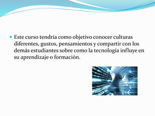  Este curso tendría como objetivo conocer culturas 
diferentes, gustos, pensamientos y compartir con los 
demás estudiantes sobre como la tecnología influye en 
su aprendizaje o formación. 
 