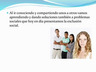  Al ir conociendo y compartiendo unos a otros vamos 
aprendiendo y dando soluciones también a problemas 
sociales que hoy en día presentamos la exclusión 
social. 
 