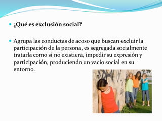  ¿Qué es exclusión social? 
 Agrupa las conductas de acoso que buscan excluir la 
participación de la persona, es segregada socialmente 
tratarla como si no existiera, impedir su expresión y 
participación, produciendo un vacio social en su 
entorno. 
 
