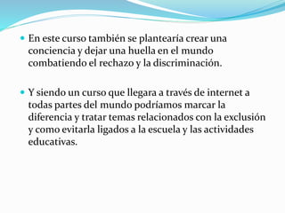  En este curso también se plantearía crear una 
conciencia y dejar una huella en el mundo 
combatiendo el rechazo y la discriminación. 
 Y siendo un curso que llegara a través de internet a 
todas partes del mundo podríamos marcar la 
diferencia y tratar temas relacionados con la exclusión 
y como evitarla ligados a la escuela y las actividades 
educativas. 
 