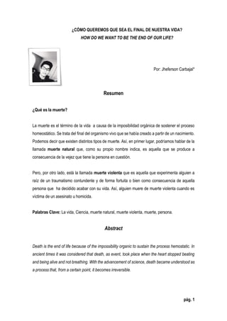 pág. 1
¿CÓMO QUEREMOS QUE SEA EL FINAL DE NUESTRA VIDA?
HOW DO WE WANT TO BE THE END OF OUR LIFE?
Por: Jheferson Carbajal*
Resumen
¿Qué es la muerte?
La muerte es el término de la vida a causa de la imposibilidad orgánica de sostener el proceso
homeostático. Se trata del final del organismo vivo que se había creado a partir de un nacimiento.
Podemos decir que existen distintos tipos de muerte. Así, en primer lugar, podríamos hablar de la
llamada muerte natural que, como su propio nombre indica, es aquella que se produce a
consecuencia de la vejez que tiene la persona en cuestión.
Pero, por otro lado, está la llamada muerte violenta que es aquella que experimenta alguien a
raíz de un traumatismo contundente y de forma fortuita o bien como consecuencia de aquella
persona que ha decidido acabar con su vida. Así, alguien muere de muerte violenta cuando es
víctima de un asesinato u homicida.
Palabras Clave: La vida, Ciencia, muerte natural, muerte violenta, muerte, persona.
Abstract
Death is the end of life because of the impossibility organic to sustain the process hemostatic. In
ancient times it was considered that death, as event, took place when the heart stopped beating
and being alive and not breathing. With the advancement of science, death became understood as
a process that, from a certain point, it becomes irreversible.
 