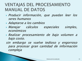  Producir información, que puedan leer los
  seres humanos
 Adaptarse a los cambios
 Manejar     cálculos  especiales   simples,
  económicos
 Realizar procesamiento de bajo volumen a
  bajo costo.
sin embargo se vuelve tedioso y engorroso
  para procesar gran cantidad de información
  compleja

                         Historia de la evolución   10
 