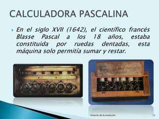    En el siglo XVII (1642), el científico francés
    Blasse Pascal a los 18 años, estaba
    constituida por ruedas dentadas, esta
    máquina solo permitía sumar y restar.




                             Historia de la evolución   12
 