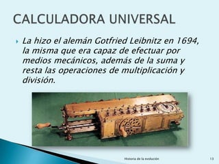    La hizo el alemán Gotfried Leibnitz en 1694,
    la misma que era capaz de efectuar por
    medios mecánicos, además de la suma y
    resta las operaciones de multiplicación y
    división.




                             Historia de la evolución   13
 