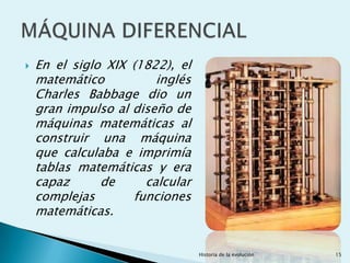    En el siglo XIX (1822), el
    matemático          inglés
    Charles Babbage dio un
    gran impulso al diseño de
    máquinas matemáticas al
    construir una máquina
    que calculaba e imprimía
    tablas matemáticas y era
    capaz      de     calcular
    complejas       funciones
    matemáticas.


                                 Historia de la evolución   15
 