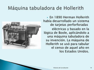  En 1890 Herman Hollerith
había desarrollado un sistema
     de tarjetas perforforadas
      eléctricas y basado en la
lógica de Boole, aplicándolo a
   una máquina tabuladora de
  su invención. La máquina de
  Hollerith se usó para tabular
      el censo de aquel año en
            los Estados Unidos.




      Historia de la evolución    19
 