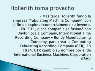  Más tarde Hollerith fundó la
empresa ”Tabulating Machine Company”, con
el fin de explotar comercialmente su invento.
      En 1911, dicha compañía se fusionó con
    Dayton Scale Company, International Time
  Recording Company y Bundy Manufacturing
           Company, para crear la Computing
     Tabulating Recording Company (CTR). En
       1924, CTR cambió su nombre por el de
 International Business Machines Corporation
                                         (IBM).

                        Historia de la evolución   20
 