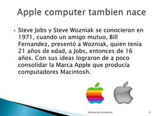    Steve Jobs y Steve Wozniak se conocieron en
    1971, cuando un amigo mutuo, Bill
    Fernandez, presentó a Wozniak, quien tenía
    21 años de edad, a Jobs, entonces de 16
    años. Con sus ideas lograron de a poco
    consolidar la Marca Apple que producía
    computadores Macintosh.




                            Historia de la evolución   21
 