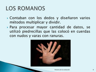    Contaban con los dedos y diseñaron varios
    métodos multiplicar y dividir.
   Para procesar mayor cantidad de datos, se
    utilizó piedrecillas que las colocó en cuerdas
    con nudos y varas con ranuras.




                             Historia de la evolución   8
 