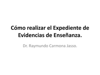 Cómo realizar el Expediente de
Evidencias de Enseñanza.
Dr. Raymundo Carmona Jasso.
 