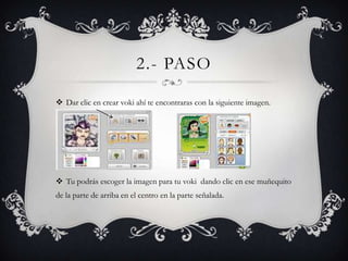2.- PASO

 Dar clic en crear voki ahí te encontraras con la siguiente imagen.




 Tu podrás escoger la imagen para tu voki dando clic en ese muñequito
de la parte de arriba en el centro en la parte señalada.
 