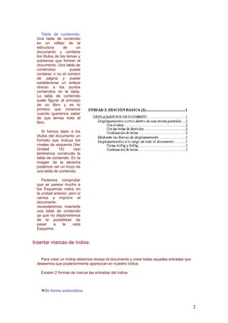 Tabla de contenido:
Una tabla de contenido
es un reflejo de la
estructura de un
documento y contiene
los títulos de los temas y
subtemas que forman el
documento. Una tabla de
contenidos puede
contener o no el número
de página y puede
establecerse un enlace
directo a los puntos
contenidos en la tabla.
La tabla de contenido
suele figurar al principio
de un libro y es lo
primero que miramos
cuando queremos saber
de que temas trata el
libro.
Si hemos dado a los
títulos del documento un
formato que incluya los
niveles de esquema (Ver
Unidad 15) casí
tendremos construida la
tabla de contenido. En la
imagen de la derecha
podemos ver un trozo de
una tabla de contenido.
Podemos comprobar
que se parece mucho a
los Esquemas vistos en
la unidad anterior, pero si
vamos a imprimir el
documento
necesitaremos insertarle
una tabla de contenido
ya que no dispondremos
de la posibilidad de
pasar a la vista
Esquema.
Insertar marcas de índice.
Para crear un índice debemos revisar el documento y crear todas aquellas entradas que
deseemos que posteriormente aparezcan en nuestro índice.
Existen 2 formas de marcar las entradas del índice:
De forma automática:
2
 