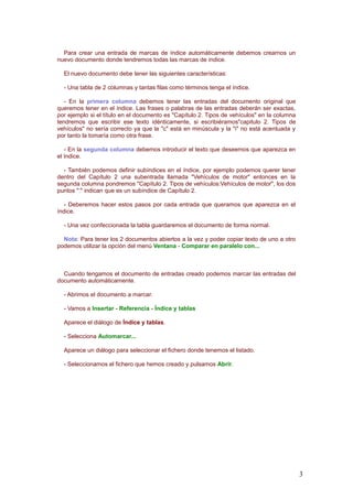 Para crear una entrada de marcas de índice automáticamente debemos crearnos un
nuevo documento donde tendremos todas las marcas de índice.
El nuevo documento debe tener las siguientes características:
- Una tabla de 2 columnas y tantas filas como términos tenga el índice.
- En la primera columna debemos tener las entradas del documento original que
queremos tener en el índice. Las frases o palabras de las entradas deberán ser exactas,
por ejemplo si el título en el documento es "Capítulo 2. Tipos de vehículos" en la columna
tendremos que escribir ese texto idénticamente, si escribiéramos"capitulo 2. Tipos de
vehículos" no sería correcto ya que la "c" está en minúscula y la "i" no está acentuada y
por tanto la tomaría como otra frase.
- En la segunda columna debemos introducir el texto que deseemos que aparezca en
el índice.
- También podemos definir subíndices en el índice, por ejemplo podemos querer tener
dentro del Capítulo 2 una subentrada llamada "Vehículos de motor" entonces en la
segunda columna pondremos "Capítulo 2. Tipos de vehículos:Vehículos de motor", los dos
puntos ":" indican que es un subíndice de Capítulo 2.
- Deberemos hacer estos pasos por cada entrada que queramos que aparezca en el
índice.
- Una vez confeccionada la tabla guardaremos el documento de forma normal.
Nota: Para tener los 2 documentos abiertos a la vez y poder copiar texto de uno a otro
podemos utilizar la opción del menú Ventana - Comparar en paralelo con...
Cuando tengamos el documento de entradas creado podemos marcar las entradas del
documento automáticamente.
- Abrimos el documento a marcar.
- Vamos a Insertar - Referencia - Índice y tablas
Aparece el diálogo de Índice y tablas.
- Selecciona Automarcar...
Aparece un diálogo para seleccionar el fichero donde tenemos el listado.
- Seleccionamos el fichero que hemos creado y pulsamos Abrir.
3
 
