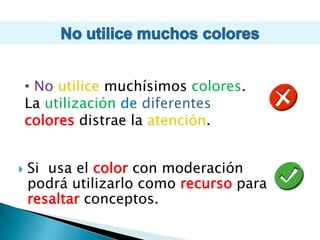 No utilice muchos colores No utilicemuchísimos colores. La utilizacióndediferentescoloresdistrae la atención. Si  usa el color con moderación podrá utilizarlo como recurso para resaltar conceptos.