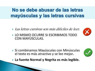 No se debe abusar de las letras mayúsculas y las letras cursivasLas letras cursivas son más difíciles de leer.LO MISMO OCURRE SI ESCRIBIMOS TODO CON MAYÚSCULAS. Si combinamos Mayúsculas con Minúsculas el texto es más atractivo y se lee mejor.La fuente Normal y Negrita es más legible.