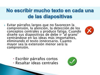 No escribir mucho texto en cada una de las diapositivas Evitar párrafos largos que no favorecen la comprensión, la atención, la detección de los conceptos centrales y produce fatiga. Cuando diseñe sus diapositivas de debe ir “al grano” centrándose en las ideas más importantes, eliminando el texto innecesario. Cuanto mayor sea la extensión menor será la comprensión.Escribir párrafos cortosResaltar ideas centrales