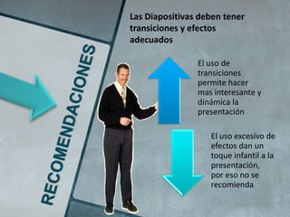 Las Diapositivas deben tener
transiciones y efectos
adecuados

                El uso de
                transiciones
                permite hacer
                mas interesante y
                dinámica la
                presentación

                   El uso excesivo de
                   efectos dan un
                   toque infantil a la
                   presentación,
                   por eso no se
                   recomienda
 